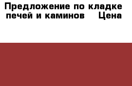 Предложение по кладке печей и каминов. › Цена ­ 100 - Московская обл. Бизнес » Продажа готового бизнеса   